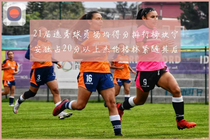 21届选秀球员场均得分排行榜坎宁安独占20分以上杰伦格林紧随其后