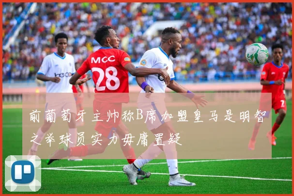 前葡萄牙主帅称B席加盟皇马是明智之举球员实力毋庸置疑