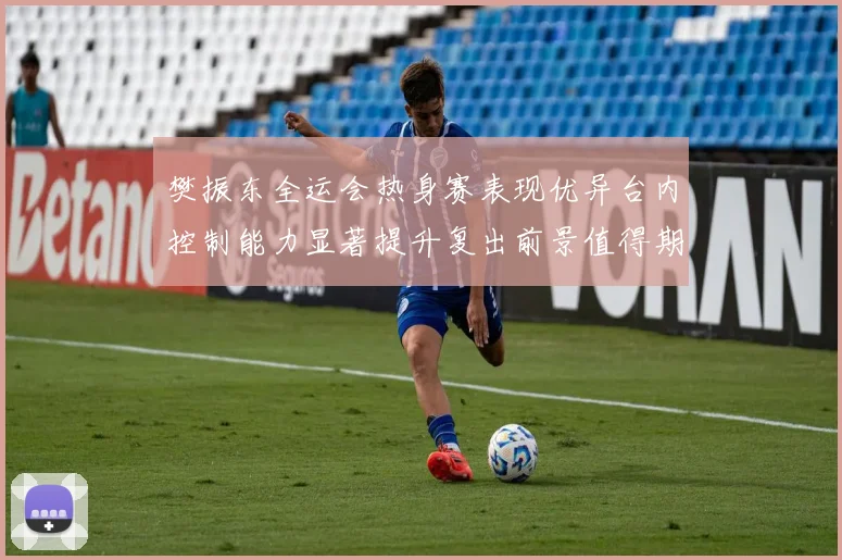 樊振东全运会热身赛表现优异台内控制能力显著提升复出前景值得期待