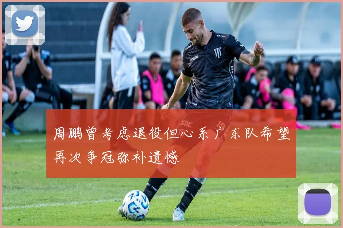 周鹏曾考虑退役但心系广东队希望再次争冠弥补遗憾