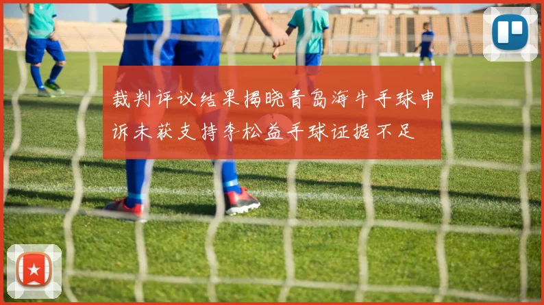 裁判评议结果揭晓青岛海牛手球申诉未获支持李松益手球证据不足