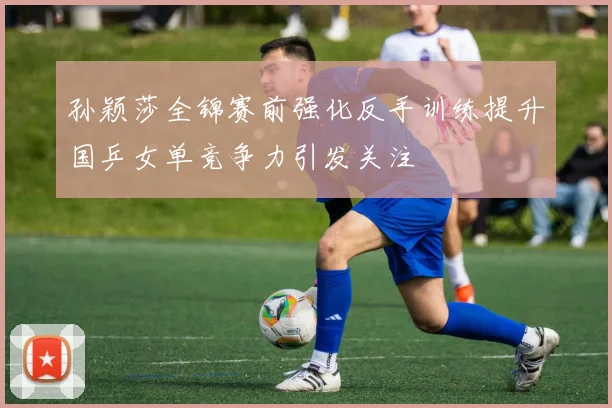 孙颖莎全锦赛前强化反手训练提升国乒女单竞争力引发关注