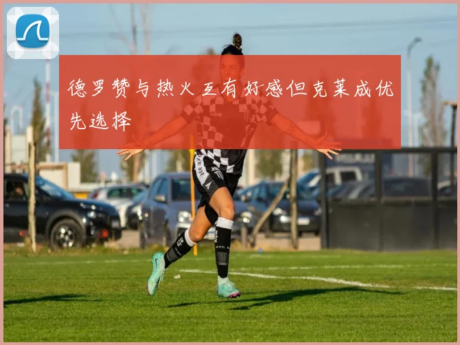 德罗赞与热火互有好感但克莱成优先选择