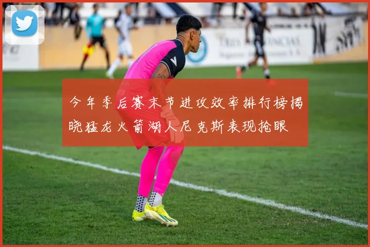 今年季后赛末节进攻效率排行榜揭晓猛龙火箭湖人尼克斯表现抢眼
