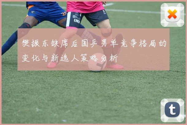 樊振东缺席后国乒男单竞争格局的变化与新选人策略分析